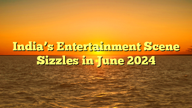 India’s Entertainment Scene Sizzles in June 2024 